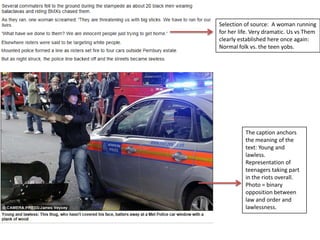Selection of source: A woman running
for her life. Very dramatic. Us vs Them
clearly established here once again:
Normal folk vs. the teen yobs.

The caption anchors
the meaning of the
text: Young and
lawless.
Representation of
teenagers taking part
in the riots overall.
Photo = binary
opposition between
law and order and
lawlessness.

 