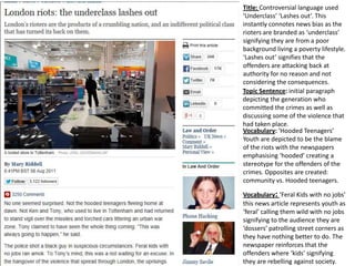 Title: Controversial language used
‘Underclass’ ‘Lashes out’. This
instantly connotes news bias as the
rioters are branded as ‘underclass’
signifying they are from a poor
background living a poverty lifestyle.
‘Lashes out’ signifies that the
offenders are attacking back at
authority for no reason and not
considering the consequences.
Topic Sentence: initial paragraph
depicting the generation who
committed the crimes as well as
discussing some of the violence that
had taken place.
Vocabulary: ‘Hooded Teenagers’
Youth are depicted to be the blame
of the riots with the newspapers
emphasising ‘hooded’ creating a
stereotype for the offenders of the
crimes. Opposites are created:
community vs. Hooded teenagers.
Vocabulary: ‘Feral Kids with no jobs’
this news article represents youth as
‘feral’ calling them wild with no jobs
signifying to the audience they are
‘dossers’ patrolling street corners as
they have nothing better to do. The
newspaper reinforces that the
offenders where ‘kids’ signifying
they are rebelling against society.

 