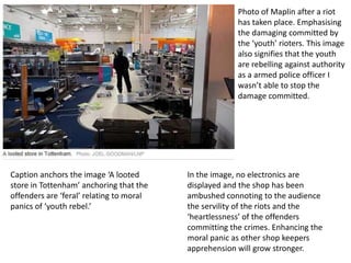 Photo of Maplin after a riot
has taken place. Emphasising
the damaging committed by
the ‘youth’ rioters. This image
also signifies that the youth
are rebelling against authority
as a armed police officer I
wasn’t able to stop the
damage committed.

Caption anchors the image ‘A looted
store in Tottenham’ anchoring that the
offenders are ‘feral’ relating to moral
panics of ‘youth rebel.’

In the image, no electronics are
displayed and the shop has been
ambushed connoting to the audience
the servility of the riots and the
‘heartlessness’ of the offenders
committing the crimes. Enhancing the
moral panic as other shop keepers
apprehension will grow stronger.

 