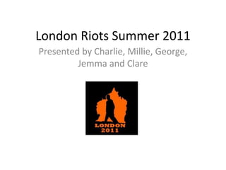 London Riots Summer 2011
Presented by Charlie, Millie, George,
Jemma and Clare
 
