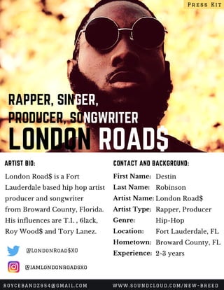 LONDON ROAD$
RAPPER, SINGER,
PRODUCER, SONGWRITER
London Road$ is a Fort
Lauderdale based hip hop artist
producer and songwriter
from Broward County, Florida.
His influences are T.I. , 6lack,
Roy Wood$ and Tory Lanez.
CONTACT AND BACKGROUND:ARTIST BIO:
First Name:
Last Name:
Artist Name:
Artist Type:
Genre:
Location:
Hometown:
Experience:
Destin
Robinson
London Road$
Rapper, Producer
Hip-Hop
Fort Lauderdale, FL
Broward County, FL
2-3 years
Press Kit
ROYCEBANDZ954@GMAIL.COM WWW.SOUNDCLOUD.COM/NEW-BREED
@iamlondonroadsxo
@LondonRoad$XO
 