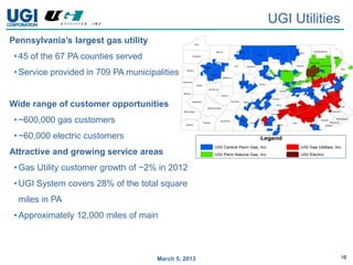 UGI Utilities
Pennsylvania’s largest gas utility
 • 45 of the 67 PA counties served
 • Service provided in 709 PA municipalities


Wide range of customer opportunities
 • ~600,000 gas customers
 • ~60,000 electric customers
Attractive and growing service areas
 • Gas Utility customer growth of ~2% in 2012
 • UGI System covers 28% of the total square
  miles in PA
 • Approximately 12,000 miles of main



                                      March 5, 2013                   16
 