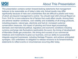 About This Presentation
This presentation contains certain forward-looking statements that management
believes to be reasonable as of today’s date only. Actual results may differ
significantly because of risks and uncertainties that are difficult to predict and many
of which are beyond management’s control. You should read UGI’s Annual Report on
Form 10-K for a more extensive list of factors that could affect results. Among them
are adverse weather conditions, cost volatility and availability of all energy products,
including propane, natural gas, electricity and fuel oil, increased customer
conservation measures, the impact of pending and future legal proceedings,
domestic and international political, regulatory and economic conditions including
currency exchange rate fluctuations (particularly the euro), the timing of development
of Marcellus Shale gas production, the timing and success of our commercial
initiatives and investments to grow our business, and our ability to successfully
integrate acquired businesses, including Heritage Propane, and achieve anticipated
synergies. UGI undertakes no obligation to release revisions to its forward-looking
statements to reflect events or circumstances occurring after today.




                                       March 5, 2013                                       3
 