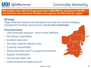 Commodity Marketing
We supply over 100 bcf of gas and over 2 MM MWhrs of power to 40,000
commercial and industrial facilities throughout the Mid-Atlantic region

 Strategy
 Target small and medium-size businesses that value our services (hedging,
 management of energy requirements); we are not a wholesaler

 Characteristics
 • Little commodity exposure - back-to-back fulfillment
 • No trading or speculation
 • Excellent sales team
 • Very high customer retention rates
 • Customer diversification
 • Strong back office and IT to support the business
 • Supplier diversification
 • Very low bad debts rate
 • Credit insurance on large accounts
                                     March 5, 2013                           30
 