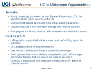UGI’s Midstream Opportunities
Tenaska
 • Jointly developing gas resources with Tenaska Resources, LLC in the
   Marcellus Shale region in north-central PA
 • UGI will construct and operate 20 miles of new gathering pipelines
 • UGI also acquired a 19% interest in acreage that Tenaska operates

 • Both projects are located close to UGI’s midstream and distribution assets

LNG as a fuel
 • UGI agreed to supply LNG to fuel a major producer’s drilling rigs in the
   Marcellus
 • LNG displaces diesel in field compressors
 • Very low cost liquefaction creates a competitive advantage
 • Other opportunities include LNG for transportation, and LNG for large
   commercial facilities that are beyond the reach of gas mains
 • Currently in discussions with producers representing over 1 Bcf/yr of
   potential demand

                                 March 5, 2013                                  36
 
