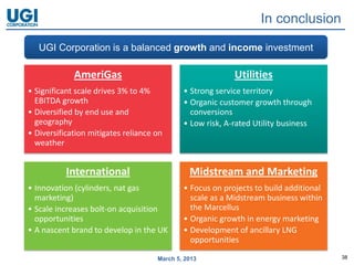 In conclusion

   UGI Corporation is a balanced growth and income investment

             AmeriGas                                      Utilities
• Significant scale drives 3% to 4%          • Strong service territory
  EBITDA growth                              • Organic customer growth through
• Diversified by end use and                   conversions
  geography                                  • Low risk, A-rated Utility business
• Diversification mitigates reliance on
  weather


           International                       Midstream and Marketing
• Innovation (cylinders, nat gas             • Focus on projects to build additional
  marketing)                                   scale as a Midstream business within
• Scale increases bolt-on acquisition          the Marcellus
  opportunities                              • Organic growth in energy marketing
• A nascent brand to develop in the UK       • Development of ancillary LNG
                                               opportunities

                                     March 5, 2013                                     38
 