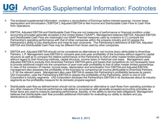 AmeriGas Supplemental Information: Footnotes
   The enclosed supplemental information contains a reconciliation of Earnings before interest expense, income taxes,
    depreciation and amortization ("EBITDA"), Adjusted EBITDA to Net Income and Distributable Cash Flow to Cash Flow
    from Operations.

   EBITDA, Adjusted EBITDA and Distributable Cash Flow are not measures of performance or financial condition under
    accounting principles generally accepted in the United States ("GAAP"). Management believes EBITDA, Adjusted EBITDA
    and Distributable Cash Flow are meaningful non-GAAP financial measures used by investors to (1) compare the
    Partnership's operating performance with that of other companies within the propane industry and (2) assess the
    Partnership’s ability to pay distributions and meet its loan covenants. The Partnership's definitions of EBITDA, Adjusted
    EBITDA and Distributable Cash Flow may be different from those used by other companies.

   EBITDA and Adjusted EBITDA should not be considered as alternatives to net income (loss) attributable to AmeriGas
    Partners, L.P. Management uses EBITDA to compare year-over-year profitability of the business without regard to capital
    structure as well as to compare the relative performance of the Partnership to that of other master limited partnerships
    without regard to their financing methods, capital structure, income taxes or historical cost basis. Management uses
    Adjusted EBITDA to exclude from AmeriGas Partners’ EBITDA gains and losses that competitors do not necessarily have
    to provide additional insight into the comparison of year-over-year profitability to that of other master limited partnerships.
    In view of the omission of interest, income taxes, depreciation and amortization from EBITDA and Adjusted EBITDA,
    management also assesses the profitability of the business by comparing net income attributable to AmeriGas Partners,
    L.P. for the relevant years. Management also uses EBITDA to assess the Partnership's profitability because its parent,
    UGI Corporation, uses the Partnership's EBITDA to assess the profitability of the Partnership, which is one of UGI
    Corporation’s industry segments. UGI Corporation discloses the Partnership's EBITDA in its disclosures about its industry
    segments as the profitability measure for its domestic propane segment.

   Distributable cash flow as defined herein should not be considered an alternative to cash flows from operating activities or
    any other measure of financial performance calculated in accordance with generally accepted accounting principles as
    those items are used to measure operating performance, liquidity, or the ability to service debt obligations. Management
    believes that distributable cash flow provides additional information for evaluating our ability to declare and pay
    distributions to unitholders.




                                                          March 5, 2013                                                               45
 
