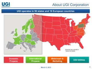 About UGI Corporation
      UGI operates in 50 states and 16 European countries




                                                           AmeriGas also operates in
                                                           Hawaii and Alaska




Domestic         International               Midstream &
                                                                         UGI Utilities
Propane            Propane                    Marketing

                             March 5, 2013                                               5
 