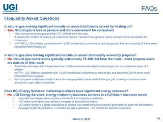 FAQs
Frequently Asked Questions
Is natural gas making significant inroads on areas traditionally served by heating oil?
• Yes. Natural gas is less expensive and more convenient for consumers
   •       Most conversions take place within 75-100 feet from the main
   •       A significant number of heating oil customers remain “resident” along these mains and are prime candidates for
           conversion
   •       In FY2012, UGI Utilities converted over 12,000 residential customers to natural gas and the vast majority of these were
           converted from heating oil


Is natural gas also making significant inroads on areas traditionally served by propane?
• No. Natural gas conversions typically extend only 75-100 feet from the main – most propane users
  are outside of this reach
   •       AmeriGas estimates that it loses less than 3,000 customers annually to natural gas (out of a customer base of 2
           million)
   •       In FY11, UGI Utilities converted over 12,000 residential customers to natural gas and less than 200 of these were
           converted from propane
   •       Most propane customers reside in less densely-populated areas well off the gas grid, making conversions less
           attractive to gas utility companies


Does UGI Energy Services’ marketing business have significant energy exposure?
• No. UGI Energy Services’ energy marketing business adheres to a fulfillment business model
       •      Volumes are hedged when a price commitment is made by a customer
       •      UGI does not employ any traders or engage in speculative trading
       •      UGI does not have a large asset base to protect (our small amount of electric generation is sold into the market)
       •      Average length of contract is ~9 months for gas customers, ~12 months for electric customers



                                                           March 5, 2013                                                             55
 