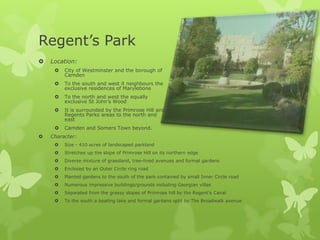 Regent’s Park
   Location:
        City of Westminster and the borough of
         Camden
        To the south and west it neighbours the
         exclusive residences of Marylebone
        To the north and west the equally
         exclusive St John’s Wood
        It is surrounded by the Primrose Hill and
         Regents Parks areas to the north and
         east
        Camden and Somers Town beyond.
   Character:
        Size - 410 acres of landscaped parkland
        Stretches up the slope of Primrose Hill on its northern edge
        Diverse mixture of grassland, tree-lined avenues and formal gardens
        Enclosed by an Outer Circle ring road
        Planted gardens to the south of the park contained by small Inner Circle road
        Numerous impressive buildings/grounds including Georgian villas
        Separated from the grassy slopes of Primrose hill by the Regent’s Canal
        To the south a boating lake and formal gardens split by The Broadwalk avenue
 
