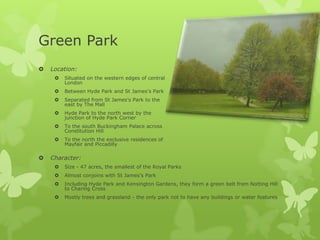 Green Park
   Location:
        Situated on the western edges of central
         London
        Between Hyde Park and St James’s Park
        Separated from St James’s Park to the
         east by The Mall
        Hyde Park to the north west by the
         junction of Hyde Park Corner
        To the south Buckingham Palace across
         Constitution Hill
        To the north the exclusive residences of
         Mayfair and Piccadilly

   Character:
        Size - 47 acres, the smallest of the Royal Parks
        Almost conjoins with St James’s Park
        Including Hyde Park and Kensington Gardens, they form a green belt from Notting Hill
         to Charing Cross
        Mostly trees and grassland - the only park not to have any buildings or water features
 