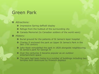 Green Park

 Attractions:
    Impressive Spring daffodil display
    Refuge from the hubbub of the surrounding city
    Canada Memorial (to Canadian soldiers of the world wars)
 History:
    Burial ground for the patients of St James’s leper hospital
    Charles II enclosed the park as Upper St James’s Park in the
     late 17th century
    John Nash remodelled the park in 1820 alongside neighbouring
     St James’s park for George IV
    Over the centuries it became popular as an outdoor
     entertainment space
    The park had been home to a number of buildings including two
     temples both destroyed by firework displays
 