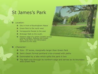 St James’s Park

   Location:
      Sits in front of Buckingham Palace
      Green Park to the north west
      Horseguards Parade to the east
      Birdcage Walk to the south.
      Eastern edge of a green swathe across
       central London, flowing into Green
       Park, Hyde Park and Kensington
       Gardens to the west


 Character:
      Size - 57 acres, marginally larger than Green Park
      Semi classic formal parkland criss-crossed with paths
      Dominated by a lake which splits the park in two
      The Mall runs through its northern edge and serves as its boundary
       with Green Park
 