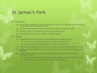 St James’s Park
   Attractions:
        Surrounded by attractions such as Buckingham Palace, The Mall (the ceremonial route
         to the palace) and Horseguards Parade
        The flower beds of the Memorial Gardens just outside Buckingham Palace
        Stunning views of the palace from numerous vantage points
        St James’s Park lake with its wildfowl including pelicans
   History:
        Established by Henry VIII on the marshy banks of the old River Tyburn
            to the west of what was referred to as York Place (now Whitehall)
            with the intention of creating gardens for a new royal palace there
        Drained and landscaped under the reign of James I who kept exotic animals on them
        Landscaped and formalised further by Charles II, taking influences from French Royal
         Gardens
        In 19th century, the Prince Regent commissioned John Nash to once again re-
         landscape the park
            introducing more organic, romantic and winding features, turning the canal into a lake
            Created The Mall as a stately approach to Buckingham Palace
 