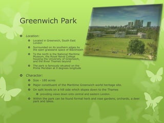 Greenwich Park
   Location:
        Located in Greenwich, South East
         London
        Surrounded on its southern edges by
         the open grassland space of Blackheath
        To the north is the National Maritime
         Museum, the Royal Naval College
         housing the University of Greenwich,
         and the River Thames beyond
        The park is famously situated on the
         Prime Meridian at 0 degrees longitude


   Character:
      Size - 180 acres
      Major constituent of the Maritime Greenwich world heritage site.
      On split levels on a hill side which slopes down to the Thames
            providing views down onto central and eastern London.
      Within the park can be found formal herb and rose gardens, orchards, a deer
       park and lakes.
 