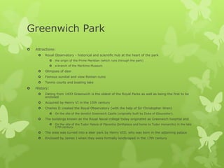 Greenwich Park
   Attractions:
        Royal Observatory - historical and scientific hub at the heart of the park
                  the origin of the Prime Meridian (which runs through the park)
                  a branch of the Maritime Museum
        Glimpses of deer
        Famous sundial and view Roman ruins
        Tennis courts and boating lake
   History:
        Dating from 1433 Greenwich is the oldest of the Royal Parks as well as being the first to be
         enclosed
        Acquired by Henry VI in the 15th century
        Charles II created the Royal Observatory (with the help of Sir Christopher Wren)
                  On the site of the derelict Greenwich Castle (originally built by Duke of Gloucester).
        The buildings known as the Royal Naval college today originated as Greenwich hospital and
                  On the site of the Tudor Palace of Placentia (birthplace and home to Tudor monarchs) in the late
                   17th century.
        The area was turned into a deer park by Henry VIII, who was born in the adjoining palace
        Enclosed by James I when they were formally landscaped in the 17th century
 