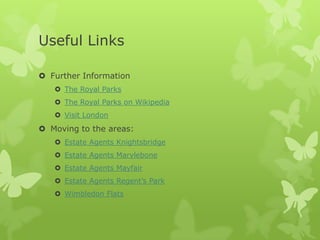 Useful Links

 Further Information
    The Royal Parks
    The Royal Parks on Wikipedia
    Visit London
 Moving to the areas:
    Estate Agents Knightsbridge
    Estate Agents Marylebone
    Estate Agents Mayfair
    Estate Agents Regent’s Park
    Wimbledon Flats
 