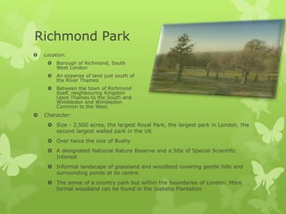 Richmond Park
   Location:
      Borough of Richmond, South
       West London
      An expanse of land just south of
       the River Thames
      Between the town of Richmond
       itself, neighbouring Kingston
       Upon Thames to the South and
       Wimbledon and Wimbledon
       Common to the West.
   Character:
      Size - 2,500 acres, the largest Royal Park, the largest park in London, the
       second largest walled park in the UK
      Over twice the size of Bushy
      A designated National Nature Reserve and a Site of Special Scientific
       Interest
      Informal landscape of grassland and woodland covering gentle hills and
       surrounding ponds at its centre.
      The sense of a country park but within the boundaries of London. More
       formal woodland can be found in the Isabella Plantation
 