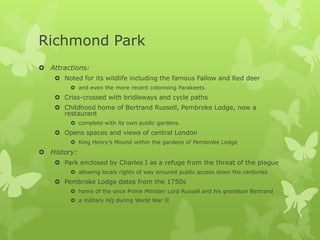Richmond Park
 Attractions:
     Noted for its wildlife including the famous Fallow and Red deer
          and even the more recent colonising Parakeets.
     Criss-crossed with bridleways and cycle paths
     Childhood home of Bertrand Russell, Pembroke Lodge, now a
      restaurant
          complete with its own public gardens.
     Opens spaces and views of central London
          King Henry’s Mound within the gardens of Pembroke Lodge
 History:
     Park enclosed by Charles I as a refuge from the threat of the plague
          allowing locals rights of way ensured public access down the centuries
     Pembroke Lodge dates from the 1750s
          home of the once Prime Minister Lord Russell and his grandson Bertrand
          a military HQ during World War II
 