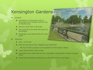 Kensington Gardens
   Location:
      Straddling the Royal Borough of
       Kensington and Chelsea and the City
       of Westminster,
      Borders Hyde Park to the east
      Surrounded to the west and south by
       Kensington
      Paddington and Notting Hill sit to the
       north.

   Character:
      Size - 270 acres
      More formal layout than neighbouring Hyde Park
            due to their purpose as the gardens for Kensington Palace
      Large Round Pond at the centre
      Separated from Hyde Park by the Long Water (Serpentine) & West Carriage
       Drive
      Ornamental Italianate Gardens sit at the head of the Long Water
 