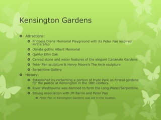 Kensington Gardens

 Attractions:
     Princess Diana Memorial Playground with its Peter Pan inspired
      Pirate Ship
     Ornate gothic Albert Memorial
     Quirky Elfin Oak
     Carved stone and water features of the elegant Italianate Gardens
     Peter Pan sculpture & Henry Moore’s The Arch sculpture
     Serpentine Gallery
 History:
     Established by reclaiming a portion of Hyde Park as formal gardens
      for the palace at Kensington in the 18th century.
     River Westbourne was damned to form the Long Water/Serpentine.
     Strong association with JM Barrie and Peter Pan
         Peter Pan in Kensington Gardens was set in the location.
 