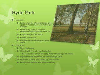 Hyde Park
   Location:
      Eastern half the aforementioned green
       space in West London with Kensington
       Gardens
      Enclosed by some of the most
       exclusive neighbourhoods in the UK
      Knightsbridge to the south
      Mayfair to the east
      Marylebone and Paddington to the
       north
   Character:
      Size - 350 acres
      Almost split in two by the Serpentine
            sweeps down from the Long Water in Kensington Gardens
      Separated from neighbour by West Carriage Drive
      Expanses of lawn, punctuated by mature trees
      Formal rose gardens and wilder meadows
 