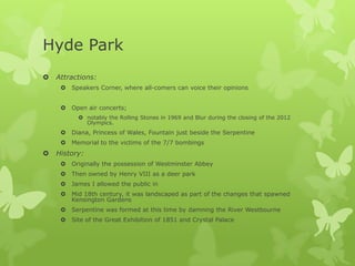 Hyde Park
   Attractions:
      Speakers Corner, where all-comers can voice their opinions


      Open air concerts;
           notably the Rolling Stones in 1969 and Blur during the closing of the 2012
            Olympics.
      Diana, Princess of Wales, Fountain just beside the Serpentine
      Memorial to the victims of the 7/7 bombings
   History:
      Originally the possession of Westminster Abbey
      Then owned by Henry VIII as a deer park
      James I allowed the public in
      Mid 18th century, it was landscaped as part of the changes that spawned
       Kensington Gardens
      Serpentine was formed at this time by damning the River Westbourne
      Site of the Great Exhibition of 1851 and Crystal Palace
 