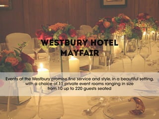 WESTBURY HOTEL  
MAYFAIR
Events at the Westbury promise fine service and style, in a beautiful setting,
with a choice of 11 private event rooms ranging in size  
from 10 up to 220 guests seated
 