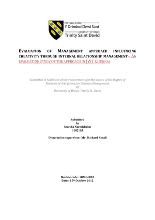 EVALUATION

OF
MANAGEMENT APPROACH INFLUENCING
CREATIVITY THROUGH INTERNAL RELATIONSHIP MANAGEMENT– AN
EVALUATION STUDY OF THE APPROACH IN JWT CHENNAI

Submitted in fulfilment of the requirements for the award of the Degree of
Bachelor of Arts (Hons.) in Business Management
Of
University of Wales, Trinity St. David

Submitted
by
Swetha Sureshbabu
1002105
Dissertation supervisor: Mr. Richard Small

Module code : SBMG6010
Date : 15th October 2012

 