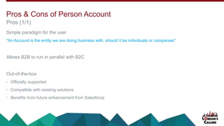 Simple paradigm for the user
"An Account is the entity we are doing business with, should it be individuals or companies"
Allows B2B to run in parallel with B2C
Out-of-the-box
• Officially supported
• Compatible with existing solutions
• Benefits from future enhancement from Salesforce
Pros (1/1)
Pros & Cons of Person Account
 