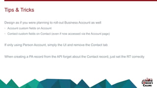 Design as if you were planning to roll-out Business Account as well
• Account custom fields on Account
• Contact custom fields on Contact (even if now accessed via the Account page)
If only using Person Account, simply the UI and remove the Contact tab
When creating a PA record from the API forget about the Contact record, just set the RT correctly
Tips & Tricks
 