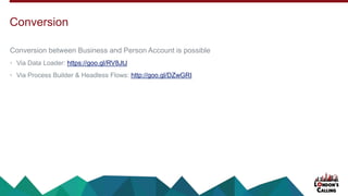 Conversion between Business and Person Account is possible
• Via Data Loader: https://goo.gl/RV8JtJ
• Via Process Builder & Headless Flows: http://goo.gl/DZwGRI
Conversion
 