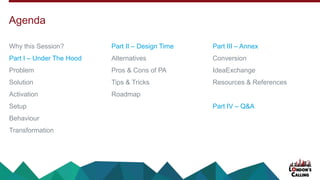 Why this Session?
Part I – Under The Hood
Problem
Solution
Activation
Setup
Behaviour
Transformation
Part II – Design Time
Alternatives
Pros & Cons of PA
Tips & Tricks
Roadmap
Part III – Annex
Conversion
IdeaExchange
Resources & References
Part IV – Q&A
Agenda
 