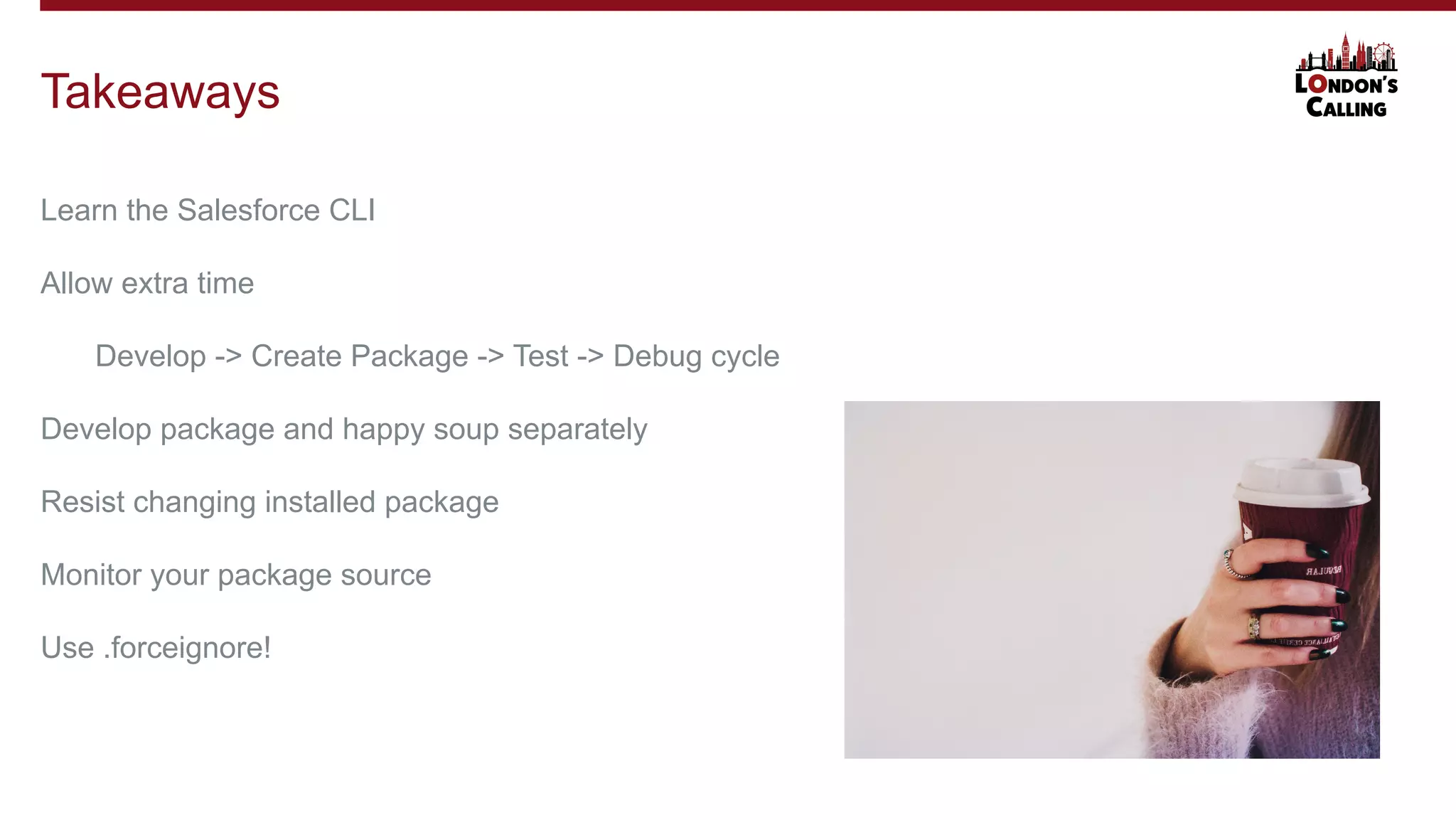 Learn the Salesforce CLI
Allow extra time
Develop -> Create Package -> Test -> Debug cycle
Develop package and happy soup separately
Resist changing installed package
Monitor your package source
Use .forceignore!
Takeaways
 