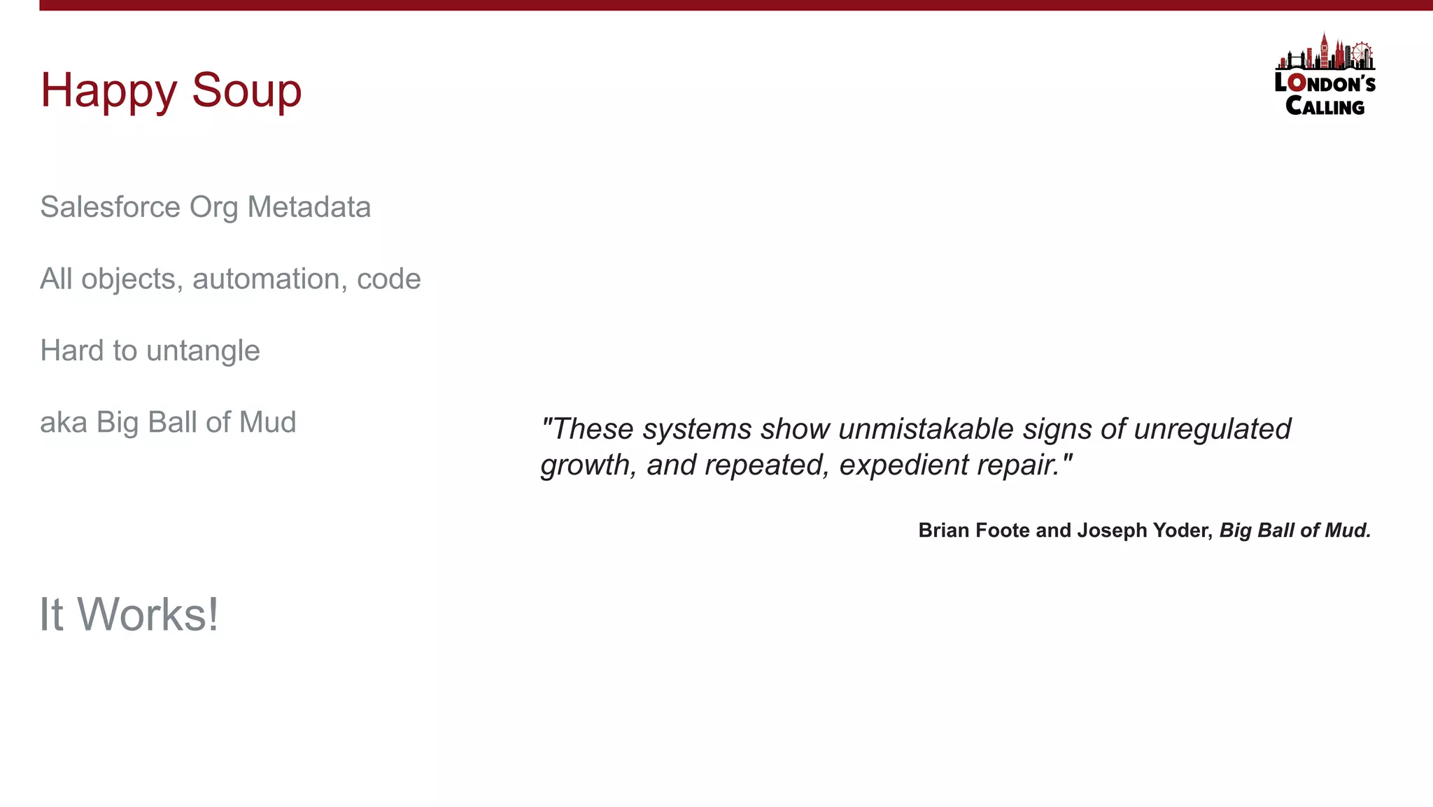 Salesforce Org Metadata
All objects, automation, code
Hard to untangle
aka Big Ball of Mud
Happy Soup
It Works!
"These systems show unmistakable signs of unregulated
growth, and repeated, expedient repair."
Brian Foote and Joseph Yoder, Big Ball of Mud.
 