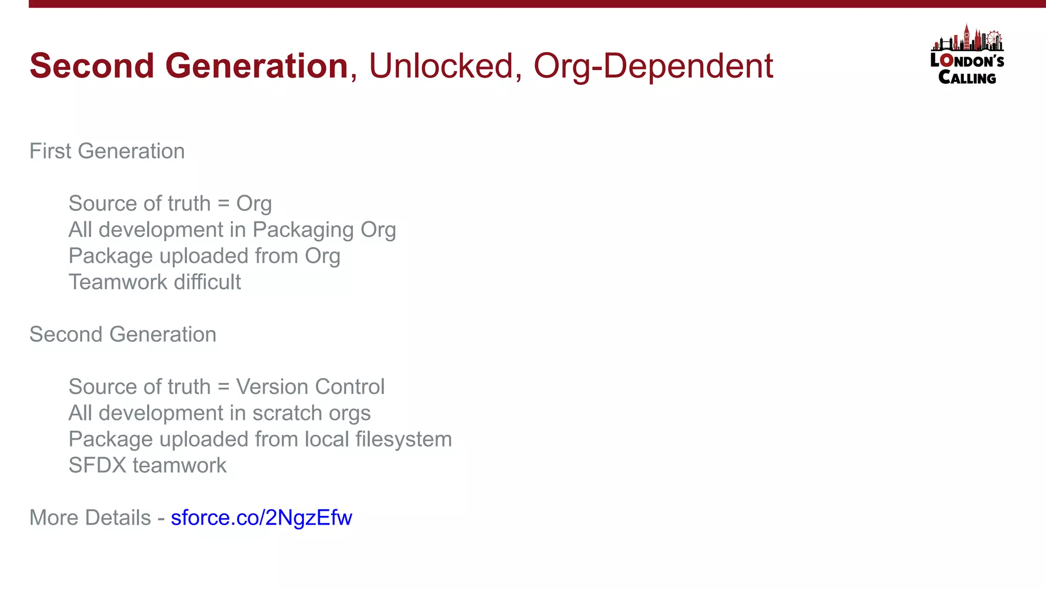 First Generation
Source of truth = Org
All development in Packaging Org
Package uploaded from Org
Teamwork difficult
Second Generation
Source of truth = Version Control
All development in scratch orgs
Package uploaded from local filesystem
SFDX teamwork
More Details - sforce.co/2NgzEfw
Second Generation, Unlocked, Org-Dependent
 