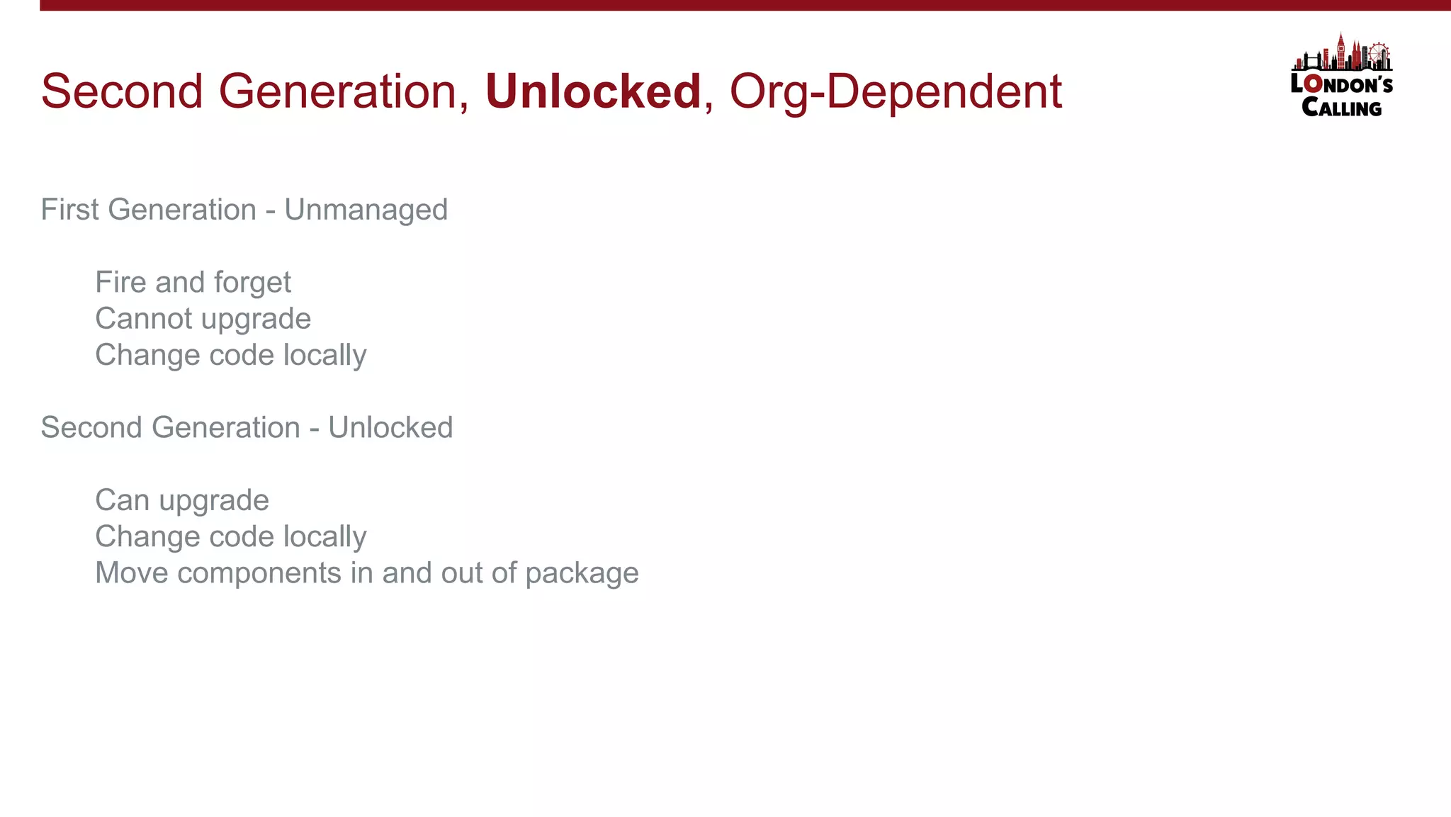 First Generation - Unmanaged
Fire and forget
Cannot upgrade
Change code locally
Second Generation - Unlocked
Can upgrade
Change code locally
Move components in and out of package
Second Generation, Unlocked, Org-Dependent
 