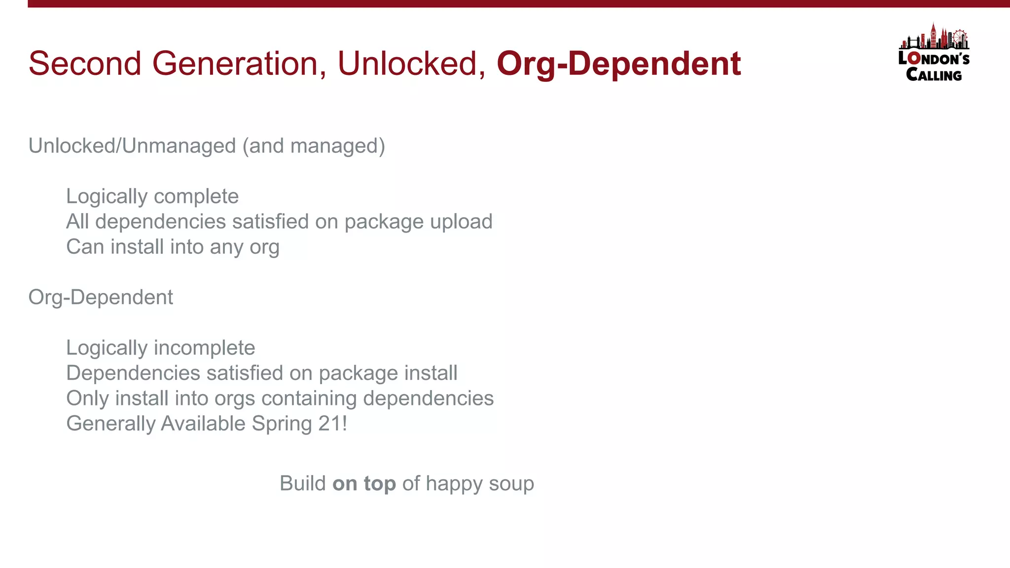 Unlocked/Unmanaged (and managed)
Logically complete
All dependencies satisfied on package upload
Can install into any org
Org-Dependent
Logically incomplete
Dependencies satisfied on package install
Only install into orgs containing dependencies
Generally Available Spring 21!
Second Generation, Unlocked, Org-Dependent
Build on top of happy soup
 