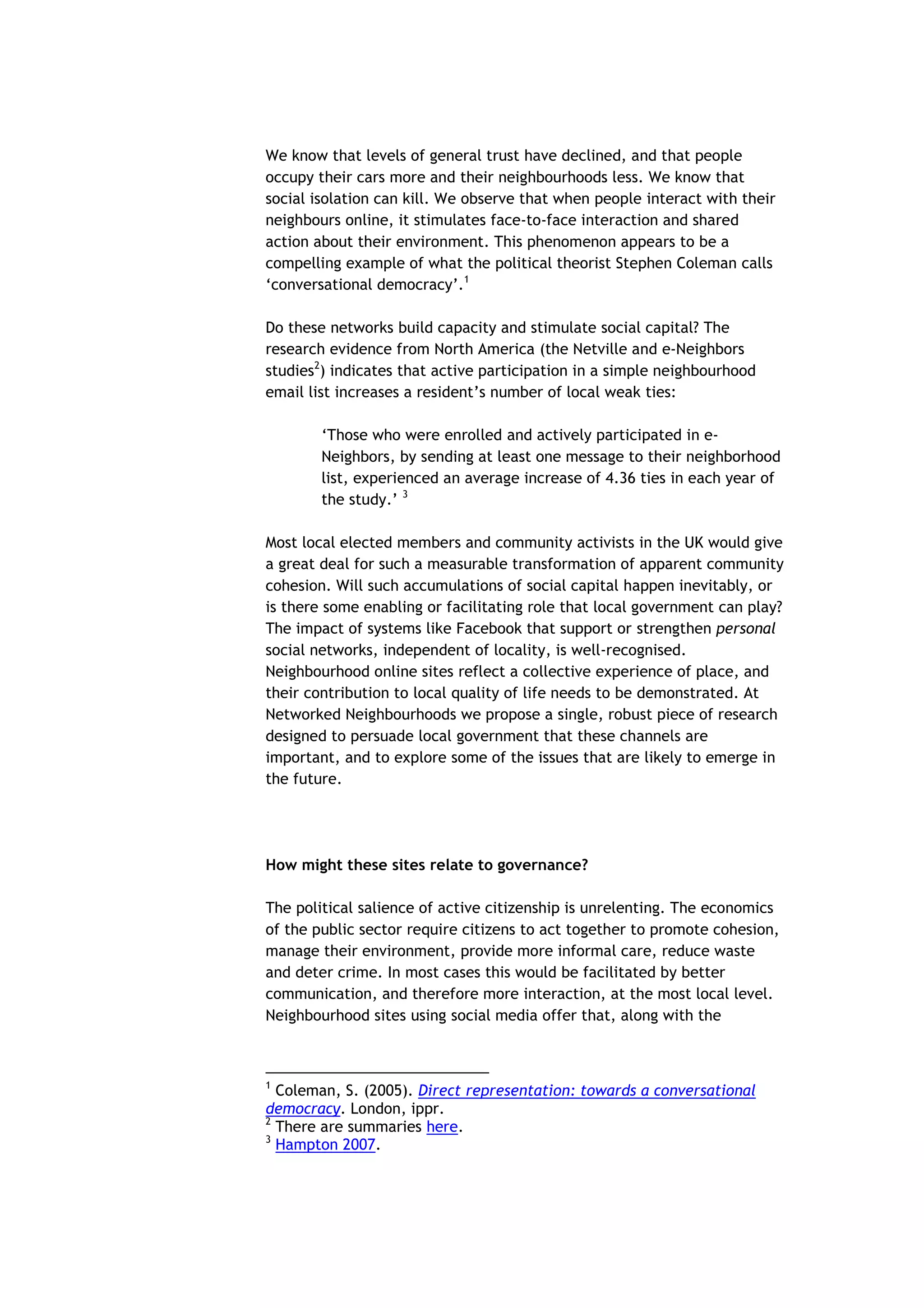 We know that levels of general trust have declined, and that people
occupy their cars more and their neighbourhoods less. We know that
social isolation can kill. We observe that when people interact with their
neighbours online, it stimulates face-to-face interaction and shared
action about their environment. This phenomenon appears to be a
compelling example of what the political theorist Stephen Coleman calls
‘conversational democracy’.1

Do these networks build capacity and stimulate social capital? The
research evidence from North America (the Netville and e-Neighbors
studies2) indicates that active participation in a simple neighbourhood
email list increases a resident’s number of local weak ties:

        ‘Those who were enrolled and actively participated in e-
        Neighbors, by sending at least one message to their neighborhood
        list, experienced an average increase of 4.36 ties in each year of
        the study.’ 3

Most local elected members and community activists in the UK would give
a great deal for such a measurable transformation of apparent community
cohesion. Will such accumulations of social capital happen inevitably, or
is there some enabling or facilitating role that local government can play?
The impact of systems like Facebook that support or strengthen personal
social networks, independent of locality, is well-recognised.
Neighbourhood online sites reflect a collective experience of place, and
their contribution to local quality of life needs to be demonstrated. At
Networked Neighbourhoods we propose a single, robust piece of research
designed to persuade local government that these channels are
important, and to explore some of the issues that are likely to emerge in
the future.




How might these sites relate to governance?

The political salience of active citizenship is unrelenting. The economics
of the public sector require citizens to act together to promote cohesion,
manage their environment, provide more informal care, reduce waste
and deter crime. In most cases this would be facilitated by better
communication, and therefore more interaction, at the most local level.
Neighbourhood sites using social media offer that, along with the



1
  Coleman, S. (2005). Direct representation: towards a conversational
democracy. London, ippr.
2
  There are summaries here.
3
  Hampton 2007.
 