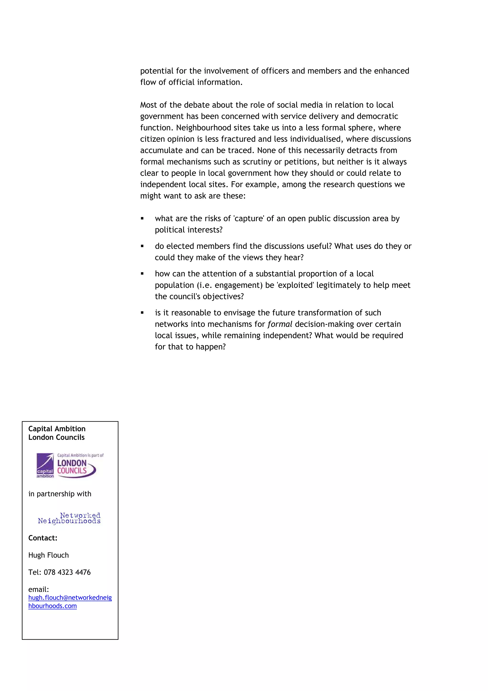 potential for the involvement of officers and members and the enhanced
                            flow of official information.

                            Most of the debate about the role of social media in relation to local
                            government has been concerned with service delivery and democratic
                            function. Neighbourhood sites take us into a less formal sphere, where
                            citizen opinion is less fractured and less individualised, where discussions
                            accumulate and can be traced. None of this necessarily detracts from
                            formal mechanisms such as scrutiny or petitions, but neither is it always
                            clear to people in local government how they should or could relate to
                            independent local sites. For example, among the research questions we
                            might want to ask are these:

                                what are the risks of 'capture' of an open public discussion area by
                                political interests?
                                do elected members find the discussions useful? What uses do they or
                                could they make of the views they hear?
                                how can the attention of a substantial proportion of a local
                                population (i.e. engagement) be 'exploited' legitimately to help meet
                                the council's objectives?
                                is it reasonable to envisage the future transformation of such
                                networks into mechanisms for formal decision-making over certain
                                local issues, while remaining independent? What would be required
                                for that to happen?




Capital Ambition
London Councils




in partnership with




Contact:

Hugh Flouch

Tel: 078 4323 4476

email:
hugh.flouch@networkedneig
hbourhoods.com
 