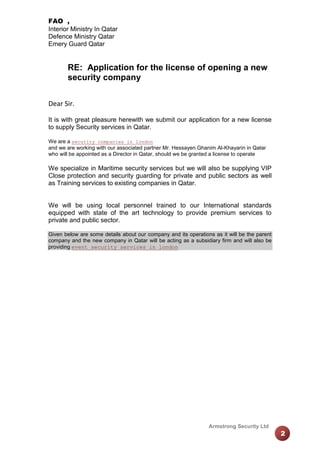 FAO ,
Interior Ministry In Qatar
Defence Ministry Qatar
Emery Guard Qatar

RE: Application for the license of opening a new
security company
Dear Sir.
It is with great pleasure herewith we submit our application for a new license
to supply Security services in Qatar.
We are a security companies in london
and we are working with our associated partner Mr. Hessayen Ghanim Al-Khayarin in Qatar
who will be appointed as a Director in Qatar, should we be granted a license to operate

We specialize in Maritime security services but we will also be supplying VIP
Close protection and security guarding for private and public sectors as well
as Training services to existing companies in Qatar.

We will be using local personnel trained to our International standards
equipped with state of the art technology to provide premium services to
private and public sector.
Given below are some details about our company and its operations as it will be the parent
company and the new company in Qatar will be acting as a subsidiary firm and will also be
providing event security services in london

Armstrong Security Ltd

2

 