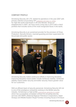 COMPANY PROFILE
Armstrong Security UK LTD. started its operations in the year 2007 with
primary intention of providing VIP bodyguard services in london
for High Net worth Individuals in UK and Abroad. Since our
establishment in 2007, we have come a long way in 2013 with a client
portfolio that includes some of the most recognized faces in the world.

Armstrong Security is an acclaimed provider for the provision of Close
Protection, Security Drivers, manned guarding and door supervisors for
the private and public sector.

Armstrong Security makes continuous efforts in improving discipline;
improving discipline means better morale reinforces stability; reinforced
stability means better security and better security means greater value
for our customers.

With an efficient team of security personnel, Armstrong Security UK Ltd.
is one of the prestigious companies working in the British security
industry. Armstrong is a high profile construction security in london
which has successfully completed contract for providing security
services with NNPC (National Nigerian Petroleum Corporation), Qatar
Airways and Middle Eastern Royal Families Including House of Al-Saud.
Armstrong Security Ltd

3

 