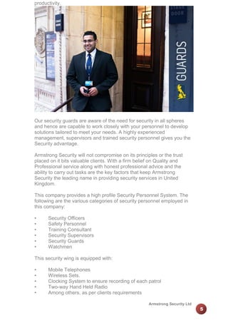 productivity.

Our security guards are aware of the need for security in all spheres
and hence are capable to work closely with your personnel to develop
solutions tailored to meet your needs. A highly experienced
management, supervisors and trained security personnel gives you the
Security advantage.
Armstrong Security will not compromise on its principles or the trust
placed on it bits valuable clients. With a firm belief on Quality and
Professional service along with honest professional advice and the
ability to carry out tasks are the key factors that keep Armstrong
Security the leading name in providing security services in United
Kingdom.
This company provides a high profile Security Personnel System. The
following are the various categories of security personnel employed in
this company:
•
•
•
•
•
•

Security Officers
Safety Personnel
Training Consultant
Security Supervisors
Security Guards
Watchmen

This security wing is equipped with:
•
•
•
•
•

Mobile Telephones
Wireless Sets.
Clocking System to ensure recording of each patrol
Two-way Hand Held Radio
Among others, as per clients requirements
Armstrong Security Ltd

5

 