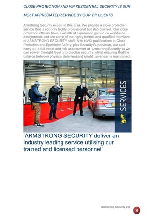 CLOSE PROTECTION AND VIP RESIDENTIAL SECURITY IS OUR
MOST APPRECIATED SERVICE BY OUR VIP CLIENTS
Armstrong Security excels in this area. We provide a close protection
service that is not only highly professional but also discreet. Our close
protection officers have a wealth of experience gained on worldwide
assignments and are some of the highly trained and qualified members
of ARMSTRONG SECURITY staff. With NVQ qualifications in Close
Protection and Spectator Safety, plus Security Supervision, our staff
carry out a full threat and risk assessment at Armstrong Security so we
can deliver the right level of protective security, whilst ensuring that the
balance between physical deterrent and unobtrusiveness is maintained.

‘ARMSTRONG SECURITY deliver an
industry leading service utilising our
trained and licensed personnel’

Armstrong Security Ltd

6

 