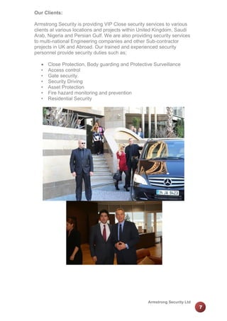 Our Clients:
Armstrong Security is providing VIP Close security services to various
clients at various locations and projects within United Kingdom, Saudi
Arab, Nigeria and Persian Gulf. We are also providing security services
to multi-national Engineering companies and other Sub-contractor
projects in UK and Abroad. Our trained and experienced security
personnel provide security duties such as;

•
•
•
•
•
•

Close Protection, Body guarding and Protective Surveillance
Access control
Gate security.
Security Driving
Asset Protection
Fire hazard monitoring and prevention
Residential Security

Armstrong Security Ltd

7

 