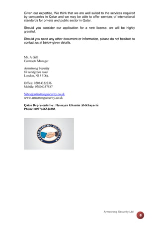 Given our expertise, We think that we are well suited to the services required
by companies in Qatar and we may be able to offer services of international
standards for private and public sector in Qatar.
Should you consider our application for a new license, we will be highly
grateful.
Should you need any other document or information, please do not hesitate to
contact us at below given details.

Mr. A Gill
Contracts Manager
Armstrong Security
69 westgreen road
London, N15 5DA.
Office: 02084322236
Mobile: 07896357587
Sales@armstrongsecurity.co.uk
www.armstrongsecurity.co.uk
Qatar Representative: Hessayen Ghanim Al-Khayarin
Phone: 0097466544888

Armstrong Security Ltd

8

 