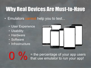 Why Real Devices Are Must-to-Have
•  Emulators cannot help you to test...
•  User Experience
•  Usability
•  Hardware
•  Software
•  Infrastructure
0 % = the percentage of your app users
that use emulator to run your app!
 