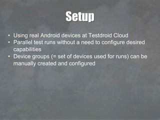 Setup
•  Using real Android devices at Testdroid Cloud
•  Parallel test runs without a need to configure desired
capabilities
•  Device groups (= set of devices used for runs) can be
manually created and configured
 