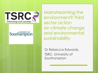 Mainstreaming the environment? Third sector action on climate change and environmental sustainability Dr Rebecca Edwards,  TSRC, University of Southampton 