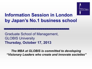 Information Session in London
by Japan’s No.1 business school
Graduate School of Management,
GLOBIS University
Thursday, October 17, 2013
The MBA at GLOBIS is committed to developing
“Visionary Leaders who create and innovate societies”

 